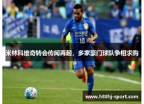 米林科维奇转会传闻再起，多家豪门球队争相求购